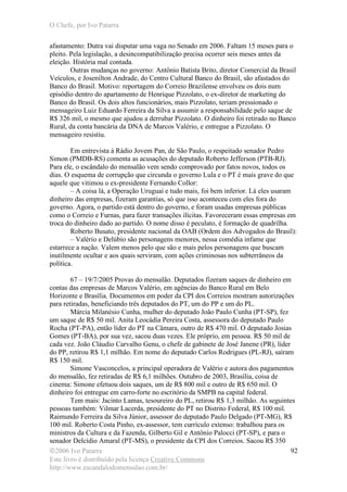 O Chefe, por Ivo Patarra
©2006 Ivo Patarra
Este livro é distribuído pela licença Creative Commons
http://www.escandalodomensalao.com.br/
92
afastamento: Dutra vai disputar uma vaga no Senado em 2006. Faltam 15 meses para o
pleito. Pela legislação, a desincompatibilização precisa ocorrer seis meses antes da
eleição. História mal contada.
Outras mudanças no governo: Antônio Batista Brito, diretor Comercial da Brasil
Veículos, e Josenilton Andrade, do Centro Cultural Banco do Brasil, são afastados do
Banco do Brasil. Motivo: reportagem do Correio Brazilense envolveu os dois num
episódio dentro do apartamento de Henrique Pizzolato, o ex-diretor de marketing do
Banco do Brasil. Os dois altos funcionários, mais Pizzolato, teriam pressionado o
mensageiro Luiz Eduardo Ferreira da Silva a assumir a responsabilidade pelo saque de
R$ 326 mil, o mesmo que ajudou a derrubar Pizzolato. O dinheiro foi retirado no Banco
Rural, da conta bancária da DNA de Marcos Valério, e entregue a Pizzolato. O
mensageiro resistiu.
Em entrevista à Rádio Jovem Pan, de São Paulo, o respeitado senador Pedro
Simon (PMDB-RS) comenta as acusações do deputado Roberto Jefferson (PTB-RJ).
Para ele, o escândalo do mensalão vem sendo comprovado por fatos novos, todos os
dias. O esquema de corrupção que circunda o governo Lula e o PT é mais grave do que
aquele que vitimou o ex-presidente Fernando Collor:
– A coisa lá, a Operação Uruguai e tudo mais, foi bem inferior. Lá eles usaram
dinheiro das empresas, fizeram garantias, só que isso aconteceu com eles fora do
governo. Agora, o partido está dentro do governo, e foram usadas empresas públicas
como o Correio e Furnas, para fazer transações ilícitas. Favoreceram essas empresas em
troca do dinheiro dado ao partido. O nome disso é peculato, é formação de quadrilha.
Roberto Busato, presidente nacional da OAB (Ordem dos Advogados do Brasil):
– Valério e Delúbio são personagens menores, nessa comédia infame que
estarrece a nação. Valem menos pelo que são e mais pelos personagens que buscam
inutilmente ocultar e aos quais serviram, com ações criminosas nos subterrâneos da
política.
67 – 19/7/2005 Provas do mensalão. Deputados fizeram saques de dinheiro em
contas das empresas de Marcos Valério, em agências do Banco Rural em Belo
Horizonte e Brasília. Documentos em poder da CPI dos Correios mostram autorizações
para retiradas, beneficiando três deputados do PT, um do PP e um do PL.
Márcia Milanésio Cunha, mulher do deputado João Paulo Cunha (PT-SP), fez
um saque de R$ 50 mil. Anita Leocádia Pereira Costa, assessora do deputado Paulo
Rocha (PT-PA), então líder do PT na Câmara, outro de R$ 470 mil. O deputado Josias
Gomes (PT-BA), por sua vez, sacou duas vezes. Ele próprio, em pessoa. R$ 50 mil de
cada vez. João Cláudio Carvalho Genu, o chefe de gabinete de José Janene (PR), líder
do PP, retirou R$ 1,1 milhão. Em nome do deputado Carlos Rodrigues (PL-RJ), saíram
R$ 150 mil.
Simone Vasconcelos, a principal operadora de Valério e autora dos pagamentos
do mensalão, fez retiradas de R$ 6,1 milhões. Outubro de 2003, Brasília, coisa de
cinema: Simone efetuou dois saques, um de R$ 800 mil e outro de R$ 650 mil. O
dinheiro foi entregue em carro-forte no escritório da SMPB na capital federal.
Tem mais: Jacinto Lamas, tesoureiro do PL, retirou R$ 1,3 milhão. As seguintes
pessoas também: Vilmar Lacerda, presidente do PT no Distrito Federal, R$ 100 mil.
Raimundo Ferreira da Silva Júnior, assessor do deputado Paulo Delgado (PT-MG), R$
100 mil. Roberto Costa Pinho, ex-assessor, tem currículo extenso: trabalhou para os
ministros da Cultura e da Fazenda, Gilberto Gil e Antônio Palocci (PT-SP), e para o
senador Delcídio Amaral (PT-MS), o presidente da CPI dos Correios. Sacou R$ 350
 
