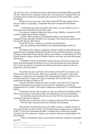 O Chefe, por Ivo Patarra
©2006 Ivo Patarra
Este livro é distribuído pela licença Creative Commons
http://www.escandalodomensalao.com.br/
93
mil. José Luiz Alves, secretário de Governo da Prefeitura de Uberaba (MG), pegou R$
150 mil. O prefeito de lá, Anderson Adauto (PL), foi ministro dos Transportes de Lula.
E Solange Pereira de Oliveira, funcionária da tesouraria do PT de São Paulo, recebeu
R$ 100 mil.
Brasília vive um corre-corre. João Paulo Cunha (PT-SP) não comenta. Sai-se
com um “tudo tem explicação”. O deputado Professor Luizinho (PT-SP) defende
Cunha:
– A informação que tenho, do próprio João Paulo, é de que a Márcia esteve no
Rural para resolver problema da televisão a cabo.
O ex-ministro Anderson Adauto não foge da briga. Delúbio, o tesoureiro do PT,
o ajudou a pagar uma dívida de campanha:
– Encerrei 2002, quando me elegi deputado federal, com uma dívida de
campanha. Então, pedi para o Delúbio e ele me ajudou. Não sei precisar a quantia, mas
foi entre R$ 100 mil e R$ 150 mil.
Foram R$ 150 mil, e Adauto era o ministro dos Transportes:
– Não vejo nenhuma irregularidade em ser ajudado para pagar dívidas de
campanha.
Nas fileiras do PT, algumas explicações: Wilmar Lacerda recebeu dinheiro para
pagar dívidas de campanha. Solange Pereira de Oliveira, do diretório paulista, não quer
comentar. E Raimundo Ferreira da Silva Júnior, que também é vice-presidente do PT do
Distrito Federal, cumpriu ordens de Delúbio. Buscou o envelope, mas não sabia quanto
tinha dentro:
– O Delúbio me ligou de São Paulo e pediu para que eu fosse até a agencia do
Rural, onde deveria pegar um dinheiro que ele estava precisando para umas despesas.
Ele me disse que precisava de alguém de confiança para buscar o pacote. Como sou
amigo dele, nada mais natural.
O escândalo do jipe Land Rover. Silvio Pereira está na CPI dos Correios, com
habeas-corpus para não ser preso. Não precisa responder, se não quiser. Pode evitar
perguntas, e mesmo cair em contradição. Não sairá algemado. Show de cinismo. O ex-
secretário-geral do PT nunca ouviu falar em mensalão. Não tem idéia sobre
empréstimos de Marcos Valério ao PT.
O que fez Silvinho? Apenas um banco de dados, com mais de 5 mil nomes de
pessoas, prontas para assumir postos no governo Lula. Gentilmente, informa aos
integrantes da CPI: existem 1.400 cargos ocupados por filiados do PT, na administração
federal.
Pressionado, Silvinho não se lembra se viajou no avião de César Roberto Santos
Oliveira, alto executivo da empresa GDK, uma prestadora de serviços da Petrobrás.
– Eu mantinha contatos institucionais com César Oliveira, mas repito que não
intermediei interesses da empresa.
Silvinho cala-se. Recusa-se a dizer se ganhou um jipe Land Rover de Oliveira:
– Não falo sobre meu patrimônio, por orientação dos advogados.
Tarde demais. O Jornal Nacional, da TV Globo, localiza o vendedor do jipe. O
carro está em nome de Silvio Pereira. Um telefonema para o homem que fez o depósito,
de R$ 73,5 mil. Ele é funcionário da GDK, e confirma tudo. O Brasil fica sabendo.
Assessores do PT reconhecem o negócio, mas insistem: não houve irregularidades. Diz
Silvio Pereira:
– Todas as informações estão no meu Imposto de Renda e poderão ser analisadas
pela CPI.
 