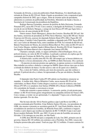 O Chefe, por Ivo Patarra
©2006 Ivo Patarra
Este livro é distribuído pela licença Creative Commons
http://www.escandalodomensalao.com.br/
95
Fernandes da Silveira, a sócia do publicitário Duda Mendonça. Foi identificada uma
retirada de Zilmar de R$ 250 mil. Duda é ligado ao presidente Lula e responsável pela
campanha eleitoral de 2002, que o elegeu. Além de orientar ações do presidente,
administra os contratos de publicidade da Petrobrás, Ministério da Saúde e Secom, a
Secretaria de Comunicação da presidência da República.
Rodrigo Barroso Fernandes, assessor do prefeito de Belo Horizonte, Fernando
Pimentel (PT), sacou R$ 274 mil. Com a notícia, é desligado da Prefeitura. E começa a
novela de um tal Roberto Marques, o amigo de José Dirceu (PT-SP) que fugiu feito o
diabo da cruz, de uma retirada de R$ 50 mil.
Outros nomes: Paulo Menegucci, diretor dos Correios. Recebeu R$ 205 mil. Jair
dos Santos, motorista do presidente do PTB, Flávio Martinez. Sacou R$ 300 mil. Nestor
Francisco de Oliveira, assessor do deputado Roberto Brant (PFL-MG). Pegou R$ 102
mil no banco. Cantídio Cotta Figueiredo, candidato a deputado pelo PTB. Sacou R$ 68
mil. Luiz Carlos de Miranda Faria, outro candidato do PTB. Fez retirada de R$ 68 mil.
Benoni Nascimento de Moura, da corretora Bônus-Banval. Pôs a mão em R$ 255 mil. E
Luiz Carlos Masano, também ligado à Bônus-Banval. Recebeu R$ 50 mil. Suspeita-se
das ligações da Bônus-Banval com o deputado José Janene (PP-PR).
Chamam a atenção, ainda, os saques atribuídos a David Rodrigues Alves, um
policial mineiro, no valor de R$ 4,9 milhões. Localizado o policial, ele explica que foi
contratado por Cristiano de Mello Paz, sócio de Marcos Valério.
A história dele: recebia entre R$ 50 e R$ 100 sempre que ia buscar dinheiro no
Banco Rural e o levava diretamente a Paz, na SMPB em Belo Horizonte. Diz o policial:
– Os pacotes já estavam prontos nas agências, eu apenas assinava o recebimento.
Meu trabalho era retirar o dinheiro e entregar na SMPB. Quero deixar claro que eu fazia
a retirada do dinheiro do banco. Eu não sacava e não sei de quem era o dinheiro.
Paz, o sócio de Valério, informa, por meio da assessoria, que não conhece o
policial. O policial devolve, à altura: foi apresentado a Paz por um doleiro, Haroldo
Bicalho.
O deputado João Paulo Cunha (PT-SP) admite nos bastidores renunciar ao
mandato. A mulher dele, Márcia Milanésio Cunha, sacou mesmo R$ 50 mil do
valerioduto, no Banco Rural. Cunha chegou a escrever a carta de renúncia, mas José
Dirceu (PT-SP) e os senadores José Sarney (PMDB-AP) e Renan Calheiros (PMDB-
AL), presidente do Senado, o convencem a recuar.
Cunha não comenta a quase-renúncia. A assessoria, porém, já está pronta para
rebater: os R$ 50 mil foram gastos integralmente na campanha eleitoral de Osasco (SP).
Com o tempo, a versão vai ser aprimorada. E o deputado? Viajou com a família para
destino ignorado. Por dez dias.
Não há mais dúvida: Silvio Pereira ganhou o jipe Land Rover da GDK, a
empresa contratada pela Petrobrás. César Roberto Santos Oliveira, vice-presidente da
GDK, deu mesmo o presente ao secretário-geral do PT. José Paulo Boldrin, dono da
revendedora de automóveis Eurobike, de Ribeirão Preto (SP), confirmou o negócio.
Vendeu o carro depois que recebeu um depósito de R$ 73.500,00. O jipe é um Land
Rover modelo Defender 90-SW, ano 2003. O carro já saiu da Eurobike em nome de
Silvinho. E foi entregue na casa dele, em São Paulo.
A GDK doou R$100 mil para a campanha de Lula. Em 2003, primeiro ano de
governo, faturou R$ 145 milhões em contratos com a Petrobrás. Em 2004, venceu dez
licitações promovidas pela estatal. Total em jogo: R$ 512 milhões. O maior contrato foi
 