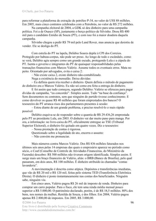 O Chefe, por Ivo Patarra
©2006 Ivo Patarra
Este livro é distribuído pela licença Creative Commons
http://www.escandalodomensalao.com.br/
96
para reformar a plataforma de extração de petróleo P-34, no valor de US$ 88 milhões.
Em 2005, mais cinco contratos celebrados com a Petrobrás, no valor de R$ 272 milhões.
Na campanha eleitoral de 2004, a GDK só deu dinheiro para uma campanha
política. Foi a de Osasco (SP), justamente o berço político de Silvinho. Doou R$ 400
mil para o candidato Emídio de Souza (PT), e com isso foi a maior doadora daquela
campanha.
Silvinho chegou a pedir R$ 79 mil pelo Land Rover, mas anuncia que desistiu de
vender. Ele se desliga do PT.
Com estrela do PT na lapela, Delúbio Soares depõe à CPI dos Correios.
Protegido por habeas-corpus, não pode ser preso. Ao longo de todo o escândalo, como
se verá, Delúbio agiu sempre como um grande escudo, protegendo Lula e a cúpula do
PT. Isenta o governo e integrantes do PT de quaisquer responsabilidades pelas
transações financeiras com Marcos Valério. Assume todos os eventuais erros. Mata no
peito. Orientado por advogados, evita o caixa 2:
– Não existe caixa 2, existe dinheiro não-contabilizado.
Nega a existência do mensalão. Deixa dúvidas:
– Eu definia quem iria receber o dinheiro. Quem definia o método de pagamento
do dinheiro era o Marcos Valério. Eu não sei como era feita a entrega do dinheiro.
E foi assim que tudo começou, segundo Delúbio: Valério se ofereceu para pagar
dívidas de campanha, “eu concordei”. Simples assim. Tudo “na base da confiança”.
Sem documentos ou contratos, sem que ninguém do partido tivesse conhecimento. E
como devolver os quase R$ 40 milhões que foram emprestados dos bancos? O
tesoureiro do PT arranca risos dos parlamentares presentes à sessão:
– Estou diante de um grande problema, e preciso resolvê-lo o mais rápido
possível.
Delúbio esquiva-se de responder sobre a quantia de R$ 29.436,26 emprestada
pelo PT ao presidente Lula, em 2003. O dinheiro vai dar muito pano para manga. Por
ora, a informação: no livro-caixa do PT, oficialmente entregue ao TSE (Tribunal
Superior Eleitoral), o dinheiro foi quitado em quatro vezes. Diz o tesoureiro:
– Nossa prestação de contas é rigorosa.
Questionado sobre a legalidade do ato, encerra o assunto:
– Não convém me pronunciar.
Mais números contra Marcos Valério. Dos R$ 836 milhões faturados nos
últimos seis anos pelas 14 empresas das quais o empresário aparece no período como
sócio, o Coaf (Conselho de Controle de Atividades Financeiras, do Ministério da
Fazenda) descobre: R$ 500 milhões não tiveram origem identificada. Simples assim. E
surge mais um braço financeiro de Valério, aliás: o BRB (Banco de Brasília), pelo qual
passaram, em dois anos, R$ 100 milhões. É dinheiro atribuído às chamadas “contas
lavanderia”.
A movimentação é descrita como atípica. Depósitos e transferências imediatas,
que vão de R$ 20 mil e R$ 120 mil, feitas pelo sistema TED (Transferência Eletrônica
Direta). O dinheiro é posto instantaneamente nas contas dos beneficiados. Ninguém
sabe, ninguém viu.
Em cinco anos, Valério pagou R$ 26 mil de imposto de renda. Dinheiro para
comprar um carro popular. Para o fisco, ele tem uma renda média mensal pouco
superior a R$ 5.000,00. O patrimônio declarado, porém, é de R$ 18,5 milhões. 80% dos
bens, nos nomes da mulher, Renilda de Souza, e dos filhos. Em 2004, Valério pagou
apenas R$ 2.800,00 de impostos. Em 2005, R$ 3.000,00.
 