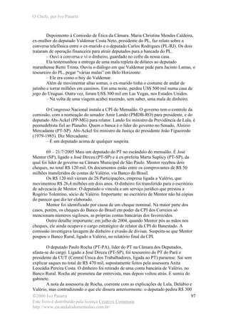 O Chefe, por Ivo Patarra
©2006 Ivo Patarra
Este livro é distribuído pela licença Creative Commons
http://www.escandalodomensalao.com.br/
97
Depoimento à Comissão de Ética da Câmara. Maria Christina Mendes Caldeira,
ex-mulher do deputado Valdemar Costa Neto, presidente do PL, faz relato sobre a
conversa telefônica entre o ex-marido e o deputado Carlos Rodrigues (PL-RJ). Os dois
trataram de operação financeira para atrair deputados para a bancada do PL.
– Ouvi a conversa e vi o dinheiro, guardado no cofre da nossa casa.
Ela testemunhou a entrega de uma mala repleta de dólares ao deputado
maranhense Remi Trinta. Ouviu o diálogo em que Valdemar pede para Jacinto Lamas, o
tesoureiro do PL, pegar “várias malas” em Belo Horizonte:
– Ele era como o boy do Valdemar.
Além de movimentar altas somas, o ex-marido tinha o costume de andar de
jatinho e torrar milhões em cassinos. Em uma noite, perdeu US$ 500 mil numa casa de
jogo do Uruguai. Outra vez, foram US$ 300 mil em Las Vegas, nos Estados Unidos.
– Na volta de uma viagem acabei trazendo, sem saber, uma mala de dinheiro.
O Congresso Nacional instala a CPI do Mensalão. O governo tem o controle da
comissão, com a nomeação do senador Amir Lando (PMDB-RO) para presidente, e do
deputado Abi-Ackel (PP-MG) para relator. Lando foi ministro da Previdência de Lula, é
peemedebista fiel ao Planalto. Quem o banca é o líder do governo no Senado, Aloizio
Mercadante (PT-SP). Abi-Ackel foi ministro da Justiça do presidente João Figueiredo
(1979-1985). Diz Mercadante:
– É um deputado acima de qualquer suspeita.
69 – 21/7/2005 Mais um deputado do PT no escândalo do mensalão. É José
Mentor (SP), ligado a José Dirceu (PT-SP) e à ex-prefeita Marta Suplicy (PT-SP), da
qual foi líder de governo na Câmara Municipal de São Paulo. Mentor recebeu dois
cheques, no total R$ 120 mil. Os documentos estão entre os comprovantes de R$ 50
milhões transferidos de contas de Valério, via Banco do Brasil.
Os R$ 120 mil vieram da 2S Participações, empresa ligada a Valério, que
movimentou R$ 26,4 milhões em dois anos. O dinheiro foi transferido para o escritório
de advocacia de Mentor. O deputado o vincula a um serviço jurídico que prestou a
Rogério Tolentino, sócio de Valério. Importante: no escritório de Mentor não há cópias
do parecer que diz ter elaborado.
Mentor foi identificado por causa de um cheque nominal. Na maior parte dos
casos, porém, os cheques do Banco do Brasil em poder da CPI dos Correios só
mencionam números sigilosos, as próprias contas bancárias dos favorecidos.
Outro detalhe importante: em julho de 2004, quando Mentor pôs as mãos nos
cheques, ele ainda ocupava o cargo estratégico de relator da CPI do Banestado. A
comissão investigava lavagem de dinheiro e evasão de divisas. Suspeita-se que Mentor
poupou o Banco Rural, ligado a Valério, no relatório final da CPI.
O deputado Paulo Rocha (PT-PA), líder do PT na Câmara dos Deputados,
afasta-se do cargo. Ligado a José Dirceu (PT-SP), foi tesoureiro do PT do Pará e
presidente da CUT (Central Única dos Trabalhadores, ligada ao PT) paraense. Sai sem
explicar saques no total de R$ 470 mil, supostamente feitos pela assessora Anita
Leocádia Pereira Costa. O dinheiro foi retirado de uma conta bancária de Valério, no
Banco Rural. Rocha até prometeu dar entrevista, mas depois voltou atrás. E sumiu do
gabinete.
A nota da assessoria de Rocha, coerente com as explicações de Lula, Delúbio e
Valério, mas contradizendo o que ele dissera anteriormente: o deputado pedira R$ 300
 