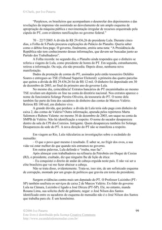 O Chefe, por Ivo Patarra
©2006 Ivo Patarra
Este livro é distribuído pela licença Creative Commons
http://www.escandalodomensalao.com.br/
99
“Perplexos, os brasileiros que acompanham o desenrolar dos depoimentos e das
revelações da imprensa vão assistindo ao desvelamento de um amplo esquema de
apropriação da máquina pública e movimentação irregular de recursos orquestrado pela
cúpula do PT, com evidentes ramificações no governo federal.”
70 – 22/7/2005 A dívida de R$ 29.436,26 do presidente Lula. Durante cinco
dias, a Folha de S.Paulo procurou explicações do Palácio do Planalto. Queria saber
como o débito fora pago. O governo, finalmente, emitiu uma nota: “A Presidência da
República não tem conhecimento dessas informações, que devem ser buscadas junto ao
Partido dos Trabalhadores”.
A Folha recorda: no segundo dia, o Planalto ainda respondeu que o dinheiro se
referia a viagens de Lula, como presidente de honra do PT. Em seguida, estranhamente,
retirou a informação. Ou seja, ela não procedia. Depois disso, nenhuma nova
manifestação.
Dados da prestação de contas do PT, assinados pelo então tesoureiro Delúbio
Soares e entregues ao TSE (Tribunal Superior Eleitoral): a primeira das quatro parcelas
que quitou a dívida de R$ 29.436,26 foi de R$ 12 mil. O dinheiro foi depositado em 30
de dezembro de 2003, ao final do primeiro ano do governo Lula.
No mesmo dia, coincidência! Extratos bancários do PT encaminhados ao mesmo
TSE revelam um depósito on line na conta do diretório nacional. Nos extratos aparece o
nome da funcionária Solange Pereira Oliveira, da tesouraria do PT. O nome dela
também faz parte da lista dos sacadores de dinheiro das contas de Marcos Valério.
Retirou R$ 100 mil, em dinheiro vivo.
A grande dúvida, que perdura: a dívida de Lula teria sido paga com dinheiro de
caixa 2, das contas de Valério? Outra informação, apurada pelos repórteres Marta
Salomon e Rubens Valente: no mesmo 30 de dezembro de 2003, um saque na conta da
SMPB de Valério. Não há identificação a respeito. O nome do sacador desapareceu
dentro da sala da CPI dos Correios. Intrigante. Quem desapareceu também foi Solange.
Desapareceu da sede do PT. A nova direção do PT não se manifesta a respeito.
Em viagem ao Rio, Lula ridiculariza as investigações sobre o escândalo do
mensalão:
– O que o povo quer mesmo é resultado. É saber se, no frigir dos ovos, a sua
vida vai estar melhor do que quando nós entramos no governo.
Em outras palavras, Lula defende o “rouba, mas faz”.
Após almoçar com trabalhadores na refinaria da Petrobrás em Duque de Caxias
(RJ), o presidente, exaltado, diz que ninguém lhe dá lição de ética:
– Eu conquistei o direito de andar de cabeça erguida neste país. E não vai ser a
elite brasileira que vai me fazer abaixar a cabeça.
Não se trata disso, evidentemente. Trata-se, isso sim, de um sofisticado esquema
de corrupção, montado por um grupo de políticos que gravita em torno do presidente.
Surgem evidências contra mais um deputado do PT. O Professor Luizinho (PT-
SP) também usufruiu os serviços de caixa 2 de Marcos Valério. Ex-líder do governo
Lula na Câmara, Luizinho é ligado a José Dirceu (PT-SP). Ele, no entanto, manda
Rosana Lima, sua solícita chefe de gabinete, negar: o José Nilson dos Santos
identificado entre os sacadores do esquema do mensalão não é o José Nilson dos Santos
que trabalha para ele. É um homônimo.
 
