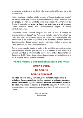 profundeza grandiosa e até hoje não foram entendidos por parte da
humanidade.
Muitas igrejas e religiões cristãs pregam o “Jesus da placa de igreja”.
Se formos parar pra analisar os ensinamentos de Cristo, veremos que
ele pregou o amor e a unidade entre as pessoas. O ensinamento de
Cristo é baseado no amor a Deus, ao próximo e a si mesmo.
Quem cumpre esses três mandamentos segue a Cristo
verdadeiramente.
Discussões como “aquela religião faz isso e isso é contra os
ensinamentos de Jesus”, ou “só nossa religião realmente salva”, ou
“para ser salvo você precisa seguir os rituais da nossa religião” são
infrutíferas e só levam as pessoas a se dividirem, criando conflitos
desnecessários. Essas pessoas podem conhecer melhor o poder de
Deus que habita o interior delas próprias.
Tenho uma emoção muito grande e de gratidão aos ensinamentos
desse precioso Mestre que ensinou que o homem é Vida Eterna e é
um ser espiritual e infinitamente capaz. Já no antigo testamento em
Sabedoria 2:23: “Ora, Deus criou o homem para a imortalidade, e o
fez à imagem de sua própria natureza”.
Pense nestes 3 ensinamentos para Sua Vida:
Amar a Deus,
Se Amar e
Amar o Próximo!
Se você amar a Deus, se amar, automaticamente amará o
próximo. Amar o próximo significa perdoar a todas as pessoas.
Amar a si mesmo significa também perdoar a si mesmo e gostar
de Você. O passado já passou, o presente é agora. A eternidade é
o agora. Quem tem essa consciência, vive estes 3 ensinamentos de
Cristo.
Grande abraço,
Cheferson
 