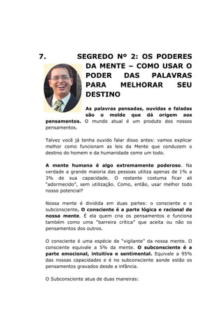 7. SEGREDO Nº 2: OS PODERES
DA MENTE – COMO USAR O
PODER DAS PALAVRAS
PARA MELHORAR SEU
DESTINO
As palavras pensadas, ouvidas e faladas
são o molde que dá origem aos
pensamentos. O mundo atual é um produto dos nossos
pensamentos.
Talvez você já tenha ouvido falar disso antes: vamos explicar
melhor como funcionam as leis da Mente que conduzem o
destino do homem e da humanidade como um todo.
A mente humana é algo extremamente poderoso. Na
verdade a grande maioria das pessoas utiliza apenas de 1% a
3% de sua capacidade. O restante costuma ficar ali
“adormecido”, sem utilização. Como, então, usar melhor todo
nosso potencial?
Nossa mente é dividida em duas partes: o consciente e o
subconsciente. O consciente é a parte lógica e racional de
nossa mente. É ela quem cria os pensamentos e funciona
também como uma “barreira crítica” que aceita ou não os
pensamentos dos outros.
O consciente é uma espécie de “vigilante” da nossa mente. O
consciente equivale a 5% da mente. O subconsciente é a
parte emocional, intuitiva e sentimental. Equivale a 95%
das nossas capacidades e é no subconsciente aonde estão os
pensamentos gravados desde a infância.
O Subconsciente atua de duas maneiras:
 