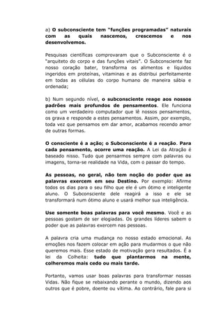 a) O subconsciente tem “funções programadas” naturais
com as quais nascemos, crescemos e nos
desenvolvemos.
Pesquisas científicas comprovaram que o Subconsciente é o
“arquiteto do corpo e das funções vitais”. O Subconsciente faz
nosso coração bater, transforma os alimentos e líquidos
ingeridos em proteínas, vitaminas e as distribui perfeitamente
em todas as células do corpo humano de maneira sábia e
ordenada;
b) Num segundo nível, o subconsciente reage aos nossos
padrões mais profundos de pensamentos. Ele funciona
como um verdadeiro computador que lê nossos pensamentos,
os grava e responde a estes pensamentos. Assim, por exemplo,
toda vez que pensamos em dar amor, acabamos recendo amor
de outras formas.
O consciente é a ação; o Subconsciente é a reação. Para
cada pensamento, ocorre uma reação. A Lei da Atração é
baseado nisso. Tudo que pensarmos sempre com palavras ou
imagens, torna-se realidade na Vida, com o passar do tempo.
As pessoas, no geral, não tem noção do poder que as
palavras exercem em seu Destino. Por exemplo: Afirme
todos os dias para o seu filho que ele é um ótimo e inteligente
aluno. O Subconsciente dele reagirá a isso e ele se
transformará num ótimo aluno e usará melhor sua inteligência.
Use somente boas palavras para você mesmo. Você e as
pessoas gostam de ser elogiadas. Os grandes líderes sabem o
poder que as palavras exercem nas pessoas.
A palavra cria uma mudança no nosso estado emocional. As
emoções nos fazem colocar em ação para mudarmos o que não
queremos mais. Esse estado de motivação gera resultados. É a
lei da Colheita: tudo que plantarmos na mente,
colheremos mais cedo ou mais tarde.
Portanto, vamos usar boas palavras para transformar nossas
Vidas. Não fique se rebaixando perante o mundo, dizendo aos
outros que é pobre, doente ou vítima. Ao contrário, fale para si
 