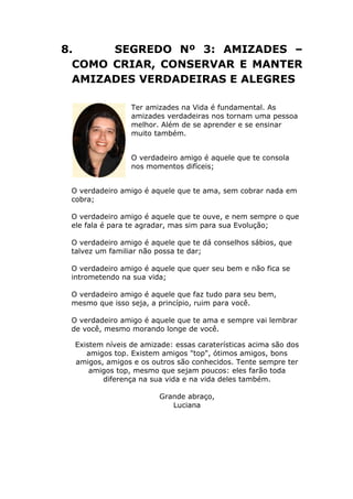 8. SEGREDO Nº 3: AMIZADES –
COMO CRIAR, CONSERVAR E MANTER
AMIZADES VERDADEIRAS E ALEGRES
Ter amizades na Vida é fundamental. As
amizades verdadeiras nos tornam uma pessoa
melhor. Além de se aprender e se ensinar
muito também.
O verdadeiro amigo é aquele que te consola
nos momentos difíceis;
O verdadeiro amigo é aquele que te ama, sem cobrar nada em
cobra;
O verdadeiro amigo é aquele que te ouve, e nem sempre o que
ele fala é para te agradar, mas sim para sua Evolução;
O verdadeiro amigo é aquele que te dá conselhos sábios, que
talvez um familiar não possa te dar;
O verdadeiro amigo é aquele que quer seu bem e não fica se
intrometendo na sua vida;
O verdadeiro amigo é aquele que faz tudo para seu bem,
mesmo que isso seja, a princípio, ruim para você.
O verdadeiro amigo é aquele que te ama e sempre vai lembrar
de você, mesmo morando longe de você.
Existem níveis de amizade: essas caraterísticas acima são dos
amigos top. Existem amigos "top", ótimos amigos, bons
amigos, amigos e os outros são conhecidos. Tente sempre ter
amigos top, mesmo que sejam poucos: eles farão toda
diferença na sua vida e na vida deles também.
Grande abraço,
Luciana
 
