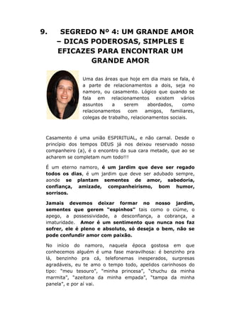 9. SEGREDO Nº 4: UM GRANDE AMOR
– DICAS PODEROSAS, SIMPLES E
EFICAZES PARA ENCONTRAR UM
GRANDE AMOR
Uma das áreas que hoje em dia mais se fala, é
a parte de relacionamentos a dois, seja no
namoro, ou casamento. Lógico que quando se
fala em relacionamentos existem vários
assuntos a serem abordados, como
relacionamentos com amigos, familiares,
colegas de trabalho, relacionamentos sociais.
Casamento é uma união ESPIRITUAL, e não carnal. Desde o
princípio dos tempos DEUS já nos deixou reservado nosso
companheiro (a), é o encontro da sua cara metade, que ao se
acharem se completam num todo!!!
É um eterno namoro, é um jardim que deve ser regado
todos os dias, é um jardim que deve ser adubado sempre,
aonde se plantam sementes de amor, sabedoria,
confiança, amizade, companheirismo, bom humor,
sorrisos.
Jamais devemos deixar formar no nosso jardim,
sementes que gerem “espinhos” tais como o ciúme, o
apego, a possessividade, a desconfiança, a cobrança, a
imaturidade. Amor é um sentimento que nunca nos faz
sofrer, ele é pleno e absoluto, só deseja o bem, não se
pode confundir amor com paixão.
No início do namoro, naquela época gostosa em que
conhecemos alguém é uma fase maravilhosa: é benzinho pra
lá, benzinho pra cá, telefonemas inesperados, surpresas
agradáveis, eu te amo o tempo todo, apelidos carinhosos do
tipo: “meu tesouro”, “minha princesa”, “chuchu da minha
marmita”, “azeitona da minha empada”, “tampa da minha
panela”, e por aí vai.
 