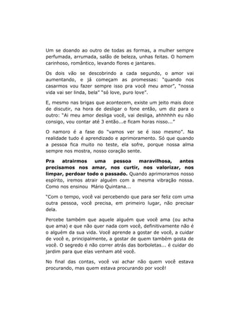 Um se doando ao outro de todas as formas, a mulher sempre
perfumada, arrumada, salão de beleza, unhas feitas. O homem
carinhoso, romântico, levando flores e jantares.
Os dois vão se descobrindo a cada segundo, o amor vai
aumentando, e já começam as promessas: “quando nos
casarmos vou fazer sempre isso pra você meu amor”, “nossa
vida vai ser linda, bela” “só love, puro love”.
E, mesmo nas brigas que acontecem, existe um jeito mais doce
de discutir, na hora de desligar o fone então, um diz para o
outro: “Ai meu amor desliga você, vai desliga, ahhhhhh eu não
consigo, vou contar até 3 então...e ficam horas nisso...”
O namoro é a fase do “vamos ver se é isso mesmo”. Na
realidade tudo é aprendizado e aprimoramento. Só que quando
a pessoa fica muito no teste, ela sofre, porque nossa alma
sempre nos mostra, nosso coração sente.
Pra atrairmos uma pessoa maravilhosa, antes
precisamos nos amar, nos curtir, nos valorizar, nos
limpar, perdoar todo o passado. Quando aprimoramos nosso
espírito, iremos atrair alguém com a mesma vibração nossa.
Como nos ensinou Mário Quintana...
“Com o tempo, você vai percebendo que para ser feliz com uma
outra pessoa, você precisa, em primeiro lugar, não precisar
dela.
Percebe também que aquele alguém que você ama (ou acha
que ama) e que não quer nada com você, definitivamente não é
o alguém da sua vida. Você aprende a gostar de você, a cuidar
de você e, principalmente, a gostar de quem também gosta de
você. O segredo é não correr atrás das borboletas... é cuidar do
jardim para que elas venham até você.
No final das contas, você vai achar não quem você estava
procurando, mas quem estava procurando por você!
 