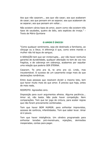 Aos que não casaram... aos que vão casar; aos que acabaram
de casar; aos que pensam em se separar; aos que acabaram de
se separar; aos que pensam em voltar...
Não existem vários tipos de amor, assim como não existem três
tipos de saudades, quatro de ódio, seis espécies de inveja.” -
Texto de Mário Quintana
O AMOR É ÚNICO!
“Como qualquer sentimento, seja ele destinado a familiares, ao
cônjuge ou a Deus. A diferença é que, como entre marido e
mulher não há laços de sangue;
A SEDUÇÃO tem que ser ininterrupta... por não haver nenhuma
garantia de durabilidade, qualquer alteração no tom de voz nos
fragiliza, e de cobrança em cobrança, acabamos por sepultar
uma relação que poderia SER ETERNA.
Casaram. Te amo pra lá, te amo pra cá. Lindo, mas
insustentável. O sucesso de um casamento exige mais do que
declarações românticas.
Entre duas pessoas que resolvem dividir o mesmo teto, tem
que haver muito mais do que amor. É preciso que haja, antes
de mais nada,
RESPEITO: Agressões zero.
Disposição para ouvir argumentos alheios. Alguma paciência...
Amor só, não basta. Não pode haver competição. Nem
comparações. Tem que ter jogo de cintura, para acatar regras
que não foram previamente combinadas.
Tem que haver BOM HUMOR: para enfrentar imprevistos,
acessos de carência, infantilidades. Tem que saber levar. Amar
só é pouco.
Tem que haver inteligência. Um cérebro programado para
enfrentar tensões pré-menstruais, rejeições, demissões
inesperadas, contas para pagar.
 