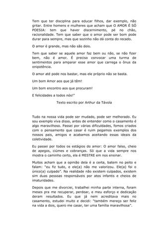 Tem que ter disciplina para educar filhos, dar exemplo, não
gritar. Entre homens e mulheres que acham que O AMOR É SÓ
POESIA: tem que haver discernimento, pé no chão,
racionalidade. Tem que saber que o amor pode ser bom pode
durar para sempre, mas que sozinho não dá conta do recado.
O amor é grande, mas não são dois.
Tem que saber se aquele amor faz bem ou não, se não fizer
bem, não é amor. É preciso convocar uma turma de
sentimentos para amparar esse amor que carrega o ônus da
onipotência.
O amor até pode nos bastar, mas ele próprio não se basta.
Um bom Amor aos que já têm!
Um bom encontro aos que procuram!
E felicidades a todos nós!”
Texto escrito por Arthur da Távola
Tudo na nossa vida pode ser mudado, pode ser melhorado. Eu
sou exemplo viva disso, antes de entender como o casamento é
algo maravilhoso. Passei por várias dificuldades, fomos criados
com o pensamento que casar é ruim pegamos exemplos dos
nossos pais, amigos e acabamos aceitando essas ideais da
coletividade.
Eu passei por todos os estágios do amor: O amor falso, cheio
de apegos, ciúmes e cobranças. Só que a vida sempre nos
mostra o caminho certo, ela é MESTRE em nos ensinar.
Muitos acham que a opinião dela é a certa, batem no peito e
falam: “eu fiz tudo, e ele(a) não me valorizou. Ele(a) foi o
único(a) culpado”. Na realidade não existem culpados, existem
sim duas pessoas responsáveis por atos infantis e cheios de
imaturidades.
Depois que me divorciei, trabalhei minha parte interna, foram
meses pra me recuperar, perdoar, e meu esforço e dedicação
deram resultados. Eu que já nem acreditava mais no
casamento, estudei muito e decidi: “também mereço ser feliz
na vida a dois, quero me casar, ter uma família maravilhosa”.
 