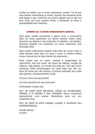 Confiei em DEUS, isso é muito importante: confiar! Ter fé que
essa pessoa maravilhosa já existe, quando nos deixamos levar
pelo apego e ego, insistimos em querer alguém que já não nos
quer mais, por puro orgulho ferido, e fechamos os olhos a
possibilidades bem melhores.
LEMBRE-SE: O AMOR VERDADEIRO LIBERTA.
Hoje estou casada novamente a alguns anos, e procuramos
fazer de nosso casamento um eterno namoro. Assim como
devemos nos dedicar e nos empenhar no trabalho, nos estudos,
devemos também nos empenhar no nosso casamento com
dedicação total.
Hoje muitos casamentos acabam pela falta de humor entre o
casal fazendo caras feias um para o outro. E existem tantas
coisas criativas pra se fazer dentro do casamento...
Entre casais que se unem, visando à longevidade do
matrimônio, tem que haver um pouco de silêncio, amigos de
infância, vida própria, um tempo pra cada um. Tem que haver
confiança. Certa camaradagem, às vezes fingir que não viu,
fazer de conta que não escutou. É preciso entender que união
não significa, necessariamente, fusão.
Um bom Amor aos que já têm!
Um bom encontro aos que procuram!
E felicidades a todos nós!
PS1: SE VOCÊ ESTÁ SOLTEIRO, VIÚVO OU DIVORCIADO,
PERDOE A SI MESMO E SEU PASSADO! Assim encontrará
naturalmente uma pessoa Maravilhosa para ser seu
companheiro(a).
PS2: SE VOCÊ JÁ ESTÁ CASADO, ELOGIE E VALORIZE SEU
COMPANHEIRO(A).
Grande abraço,
Luciana
 
