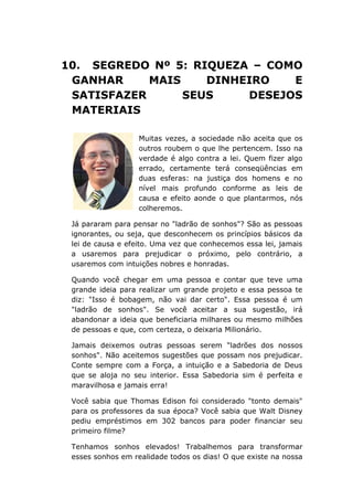 10. SEGREDO Nº 5: RIQUEZA – COMO
GANHAR MAIS DINHEIRO E
SATISFAZER SEUS DESEJOS
MATERIAIS
Muitas vezes, a sociedade não aceita que os
outros roubem o que lhe pertencem. Isso na
verdade é algo contra a lei. Quem fizer algo
errado, certamente terá conseqüências em
duas esferas: na justiça dos homens e no
nível mais profundo conforme as leis de
causa e efeito aonde o que plantarmos, nós
colheremos.
Já pararam para pensar no "ladrão de sonhos"? São as pessoas
ignorantes, ou seja, que desconhecem os princípios básicos da
lei de causa e efeito. Uma vez que conhecemos essa lei, jamais
a usaremos para prejudicar o próximo, pelo contrário, a
usaremos com intuições nobres e honradas.
Quando você chegar em uma pessoa e contar que teve uma
grande ideia para realizar um grande projeto e essa pessoa te
diz: "Isso é bobagem, não vai dar certo". Essa pessoa é um
"ladrão de sonhos". Se você aceitar a sua sugestão, irá
abandonar a ideia que beneficiaria milhares ou mesmo milhões
de pessoas e que, com certeza, o deixaria Milionário.
Jamais deixemos outras pessoas serem "ladrões dos nossos
sonhos". Não aceitemos sugestões que possam nos prejudicar.
Conte sempre com a Força, a intuição e a Sabedoria de Deus
que se aloja no seu interior. Essa Sabedoria sim é perfeita e
maravilhosa e jamais erra!
Você sabia que Thomas Edison foi considerado "tonto demais"
para os professores da sua época? Você sabia que Walt Disney
pediu empréstimos em 302 bancos para poder financiar seu
primeiro filme?
Tenhamos sonhos elevados! Trabalhemos para transformar
esses sonhos em realidade todos os dias! O que existe na nossa
 