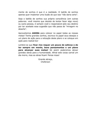 mente de sonhos é que é a realidade. O ladrão de sonhos
apenas quer implantar uma ilusão de que isso "não daria certo".
Seja o ladrão de sonhos sua própria consciência (em outras
palavras: você mesmo que desiste de tentar fazer algo novo)
ou outra pessoa, é sempre você o responsável pelo seu destino
por ter aceitado essa sugestão que não passa de "miragem no
deserto".
Aproveitemos AGORA para colocar no papel todas as nossas
metas! Tenha grandes sonhos, escreva no papel seus desejos e
um plano de ação para a relização deste plano e se coloque em
ação para realizá-los!
Lembre-se que ficar rico requer um pouco de esforço e de
ter sempre em mente, bons pensamentos e um plano
para alcançar suas metas! Só assim poderemos deixar
grandes obras para a humanidade. Afinal este corpo carnal um
dia morre, mas as obras ficam! Pense nisso!
Grande abraço,
Cheferson
 