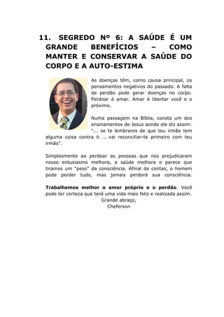 11. SEGREDO Nº 6: A SAÚDE É UM
GRANDE BENEFÍCIOS – COMO
MANTER E CONSERVAR A SAÚDE DO
CORPO E A AUTO-ESTIMA
As doenças têm, como causa principal, os
pensamentos negativos do passado. A falta
de perdão pode gerar doenças no corpo.
Perdoar é amar. Amar é libertar você e o
próximo.
Numa passagem na Bíblia, consta um dos
ensinamentos de Jesus aonde ele diz assim:
"... se te lembrares de que teu irmão tem
alguma coisa contra ti ... vai reconciliar-te primeiro com teu
irmão".
Simplesmente ao perdoar as pessoas que nos prejudicaram
nosso entusiasmo melhora, a saúde melhora e parece que
tiramos um "peso" da consciência. Afinal de contas, o homem
pode perder tudo, mas jamais perderá sua consciência.
Trabalhemos melhor o amor próprio e o perdão. Você
pode ter certeza que terá uma vida mais feliz e realizada assim.
Grande abraço,
Cheferson
 
