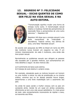 12. SEGREDO Nº 7: FELICIDADE
SEXUAL - DICAS QUENTES DE COMO
SER FELIZ NA VIDA SEXUAL E NA
AUTO-ESTIMA.
“Transmutação significa mudar uma forma de
energia numa outra. A transmutação sexual
implica a mudança mental dos pensamentos de
expressão física a pensamentos de uma outra
natureza.” – Napoleon Hill
Napoleon Hill disse que a energia sexual é uma
fonte maravilhosa de criatividade e
abundância. Todavia vemos, nos últimos 50
anos, uma falsa “liberdade sexual”.
De acordo com pesquisas da OMS no Brasil em torno de 50%
das mulheres nunca tiveram um orgasmo na vida. É um
número impressionante: de cada 2 mulheres, uma ainda não
teve prazer sexual.
Normalmente os problemas sexuais que atingem as pessoas
são causados por 2 grandes motivos, que comentaremos em
mais detalhes a seguir. Os dois motivos são:
a) O sentimento de baixa auto-estima;
b) O desejo de auto-destruir o próprio corpo.
Por exemplo, estudando quais os motivos levaram um homem
ou uma mulher a entrar na vida de prostituição ou no cinema
erótico, veremos que no lar dessas pessoas houve brigas,
desarmonias e uma forte insatisfação com o casamento dos
pais.
Ou ainda há casos aonde a mulher cresceu com os pais em
constante atrito. Aonde há um casal em atritos constantes,
dificilmente se tem uma vida sexual satisfatória. E o mais grave
de tudo: este comportamento inconsciente de rejeitar o sexo,
se transmite aos filhos.
 
