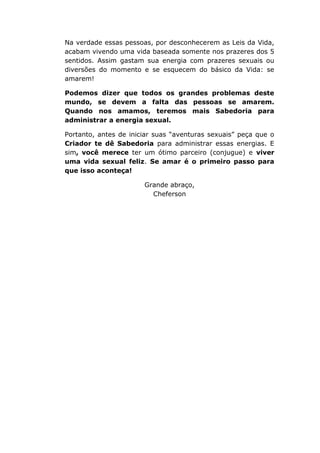 Na verdade essas pessoas, por desconhecerem as Leis da Vida,
acabam vivendo uma vida baseada somente nos prazeres dos 5
sentidos. Assim gastam sua energia com prazeres sexuais ou
diversões do momento e se esquecem do básico da Vida: se
amarem!
Podemos dizer que todos os grandes problemas deste
mundo, se devem a falta das pessoas se amarem.
Quando nos amamos, teremos mais Sabedoria para
administrar a energia sexual.
Portanto, antes de iniciar suas “aventuras sexuais” peça que o
Criador te dê Sabedoria para administrar essas energias. E
sim, você merece ter um ótimo parceiro (conjugue) e viver
uma vida sexual feliz. Se amar é o primeiro passo para
que isso aconteça!
Grande abraço,
Cheferson
 