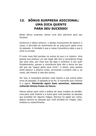 13. BÔNUS SURPRESA ADICIONAL:
UMA DICA QUENTE
PARA SEU SUCESSO!
Neste bônus surpresa, temos uma dica adicional para seu
Sucesso.
Conforme o tópico anterior, o desejo inconsciente de destruir o
corpo, é derivado do sentimento de se auto-punir pelos erros
do passado. A Verdade é que a nossa Consciência sabe o que é
certo ou errado.
É muito mais fácil perdoar os outros do que a si mesmo. Uma
pessoa que praticou um ato ilegal não tem a consciência limpa
dos seus atos, por mais que ele diga o contrário. E por quê?
Simplesmente, porque a consciência dela não a deixa em paz
até que ela “pague pelos seus erros”. E assim, essa pessoa
tenta destruir o próprio corpo, arruinando a própria vida e, as
vezes, até mesmo a vida dos outros.
Por isso, é necessário perdoar você mesmo e aos outros pelos
erros do passado. O passado já se foi. O momento que vivemos
é o agora. Plantando agora boas sementes, estaremos
colhendo ótimos frutos no futuro.
Vamos deixar para você a prática de duas orações do perdão:
uma para você mesmo e a outra para você perdoar as pessoas
que acreditar ter alguma mágoa. Escreva no papel seu nome,
depois escreva as pessoas que você acredita ter mágoa, ódio,
tristeza ou ressentimento.
 