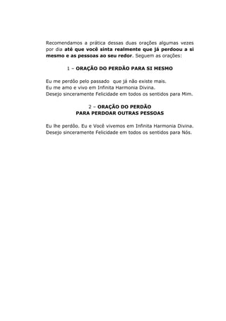 Recomendamos a prática dessas duas orações algumas vezes
por dia até que você sinta realmente que já perdoou a si
mesmo e as pessoas ao seu redor. Seguem as orações:
1 – ORAÇÃO DO PERDÃO PARA SI MESMO
Eu me perdôo pelo passado que já não existe mais.
Eu me amo e vivo em Infinita Harmonia Divina.
Desejo sinceramente Felicidade em todos os sentidos para Mim.
2 – ORAÇÃO DO PERDÃO
PARA PERDOAR OUTRAS PESSOAS
Eu lhe perdôo. Eu e Você vivemos em Infinita Harmonia Divina.
Desejo sinceramente Felicidade em todos os sentidos para Nós.
 