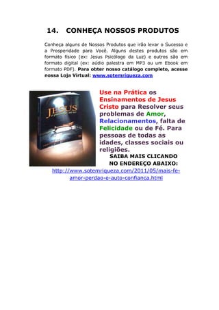 14. CONHEÇA NOSSOS PRODUTOS
Conheça alguns de Nossos Produtos que irão levar o Sucesso e
a Prosperidade para Você. Alguns destes produtos são em
formato físico (ex: Jesus Psicólogo da Luz) e outros são em
formato digital (ex: aúdio palestra em MP3 ou um Ebook em
formato PDF). Para obter nosso catálogo completo, acesse
nossa Loja Virtual: www.sotemriqueza.com
Use na Prática os
Ensinamentos de Jesus
Cristo para Resolver seus
problemas de Amor,
Relacionamentos, falta de
Felicidade ou de Fé. Para
pessoas de todas as
idades, classes sociais ou
religiões.
SAIBA MAIS CLICANDO
NO ENDEREÇO ABAIXO:
http://www.sotemriqueza.com/2011/05/mais-fe-
amor-perdao-e-auto-confianca.html
 