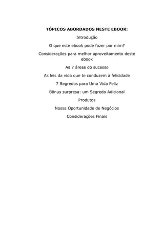 TÓPICOS ABORDADOS NESTE EBOOK:
Introdução
O que este ebook pode fazer por mim?
Considerações para melhor aproveitamento deste
ebook
As 7 áreas do sucesso
As leis da vida que te conduzem à felicidade
7 Segredos para Uma Vida Feliz
Bônus surpresa: um Segredo Adicional
Produtos
Nossa Oportunidade de Negócios
Considerações Finais
 