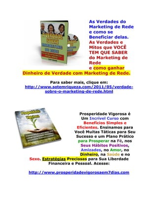 As Verdades do
Marketing de Rede
e como se
Beneficiar delas.
As Verdades e
Mitos que VOCÊ
TEM QUE SABER
do Marketing de
Rede
e como ganhar
Dinheiro de Verdade com Marketing de Rede.
Para saber mais, clique em:
http://www.sotemriqueza.com/2011/05/verdade-
sobre-o-marketing-de-rede.html
Prosperidade Vigorosa é
Um Incrível Curso com
Benefícios Simples e
Eficientes. Ensinamos para
Você Muitas Táticas para Seu
Sucesso e um Plano Prático
para Prosperar na Fé, nos
Seus Hábitos Positivos,
Amizades, no Amor, no
Dinheiro, na Saúde e no
Sexo. Estratégias Preciosas para Sua Liberdade
Financeira e Pessoal. Acesse:
http://www.prosperidadevigorosaem7dias.com
 