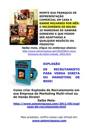 MONTE SUA FRANQUIA DE
REPRESENTAÇÃO
COMERCIAL EM CASA E
GANHE MILHARES POR MÊS:
O MILIONÁRIO DE BOLSO:
25 MANEIRAS DE GANHAR
DINHEIRO E QUE PODEM
SER ADAPTADAS A
QUALQUER NEGÓCIO OU
PRODUTO!
Saiba mais, clique no endereço abaixo:
http://www.sotemriqueza.com/2010/06/o-novo-
milionario-de-bolso-metodo_5552.html
EXPLOSÃO
DE RECRUTAMENTO
PARA VENDA DIRETA
OU MARKETING DE
REDE!
Como criar Explosão de Recrutamento em
sua Empresa de Marketing Multi-nível ou
de Venda Direta!
Saiba Mais:
http://www.sotemriqueza.com/2011/05/expl
osao-de-recrutamento.html
Mais produtos, confira nossa Loja Virtual em:
www.sotemriqueza.com
 