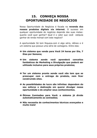 15. CONHEÇA NOSSA
OPORTUNIDADE DE NEGÓCIOS
Nossa Oportunidade de Negócios é focada na revenda dos
nossos produtos digitais via internet. O sucesso em
qualquer oportunidade de negócios depende das suas metas:
quanto você quer ganhar? Qual é o valor que você estipula
ganhar de renda mensal com este negócio?
A oportunidade Só tem Riqueza.com é algo sério, idôneo e é
um sistema que possue uma série de vantagens. Entre elas:
 Um sistema que vende para Você 24 horas por Dia, 7
Dias por Semana;
 Um sistema aonde você aprenderá conceitos
fantásticos de Marketing e Divulgação que poderá ser
utilizado inclusive para seus próprios produtos;
 Ter um sistema pronto aonde você não tem que se
preocupar com a entrega do produto, nem ficar
construindo sites.
 As possibilidades de lucro são infinitas: dependem do
seu esforço e dedicação em querer divulgar nossa
oportunidade e de ampliar seus conhecimentos.
 Ótimas Comissões para Você: o sistema já divide
automaticamente as comissões;
 Não necessita de conhecimentos técnicos avançados e
muito mais!
 