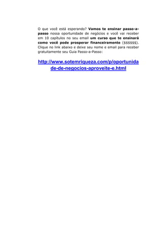 O que você está esperando? Vamos te ensinar passo-a-
passo nossa oportunidade de negócios e você vai receber
em 10 capítulos no seu email um curso que te ensinará
como você pode prosperar financeiramente ($$$$$$).
Clique no link abaixo e deixe seu nome e email para receber
gratuitamente seu Guia Passo-a-Passo:
http://www.sotemriqueza.com/p/oportunida
de-de-negocios-aproveite-e.html
 