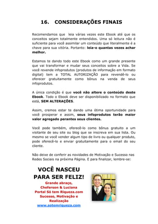 16. CONSIDERAÇÕES FINAIS
Recomendamos que leia várias vezes este Ebook até que os
conceitos sejam totalmente entendidos. Uma só leitura não é
suficiente para você assimilar um conteúdo que literalmente é a
chave para sua vitória. Portanto: leia-o quantas vezes achar
melhor.
Estamos te dando todo este Ebook como um grande presente
que vai transformar e mudar seus conceitos sobre a Vida. Se
você revende infoprodutos (produtos de informação em formato
digital) tem a TOTAL AUTORIZAÇÃO para revendê-lo ou
oferecer gratuitamente como bônus na venda de seus
infoprodutos.
A única condição é que você não altere o conteúdo deste
Ebook. Todo o Ebook deve ser disponibilizado no formato que
está, SEM ALTERAÇÕES.
Assim, cremos estar te dando uma ótima oportunidade para
você prosperar e assim, seus infoprodutos terão maior
valor agregado perantes seus clientes.
Você pode também, oferecê-lo como bônus gratuito a um
visitante de seu site ou blog que se inscreva em sua lista. Ou
mesmo se você vender algum tipo de livro ou qualquer produto,
pode oferecê-lo e enviar gratuitamente para o email do seu
cliente.
Não deixe de conferir as novidades de Motivação e Sucesso nas
Redes Sociais na próxima Página. E para finalizar, lembre-se:
VOCÊ NASCEU
PARA SER FELIZ!
Grande abraço,
Cheferson & Luciana
Portal Só tem Riqueza.com
Sucesso, Motivação e
Realização
www.sotemriqueza.com
 