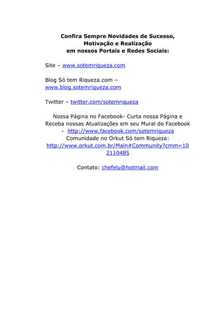 Confira Sempre Novidades de Sucesso,
Motivação e Realização
em nossos Portais e Redes Sociais:
Site – www.sotemriqueza.com
Blog Só tem Riqueza.com –
www.blog.sotemriqueza.com
Twitter – twitter.com/sotemriqueza
Nossa Página no Facebook- Curta nossa Página e
Receba nossas Atualizações em seu Mural do Facebook
- http://www.facebook.com/sotemriqueza
Comunidade no Orkut Só tem Riqueza:
http://www.orkut.com.br/Main#Community?cmm=10
2110485
Contato: chefelu@hotmail.com
 