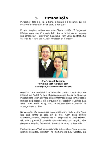 1. INTRODUÇÃO
Parabéns: Hoje é o dia, a hora, o minuto e o segundo que se
inicia uma mudança na sua Vida. E por quê?
É pelo simples motivo que este Ebook contêm 7 Segredos
Mágicos para uma Vida mais Feliz. Antes de iniciarmos, vamos
nos apresentar – Cheferson & Luciana – Um Casal que trabalha
na área de Motivação, Sucesso Pessoal e Financeiro.
Cheferson & Luciana
Portal Só tem Riqueza.com
Motivação, Sucesso e Realização
Atuamos com seminários presenciais, cursos e produtos via
internet no Portal Só tem Riqueza.com nas Áreas de Sucesso
Pessoal para levar até Você essas informações que têm ajudado
milhões de pessoas a se reerguerem e descobrir o Sentido das
Suas Vidas, assim as ajudando a resolver seus problemas e
alcançar seus sonhos.
Na Verdade, não somos nós quem realizamos nada, e sim Deus
que está dentro de cada um de nós. Além disso, somos
Escritores/Autores, Empresários e Terapeutas na Área Mental.
Não quero que você confunda nosso trabalho com religião. Não
pregamos religião, falamos do Sucesso da Vida; da Sua Vida.
Mostramos para Você que nesta Vida existem Leis Naturais que,
quando seguidas, resultam na melhora do Seu Caráter, da
 