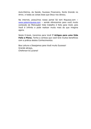 Auto-Estima, da Saúde, Sucesso Financeiro, Sorte Grande no
Amor, e todas as coisas boas que Deus nos deixou.
Na internet, possuímos nosso portal Só tem Riqueza.com –
www.sotemriqueza.com – aonde oferecemos para você muito
conteúdo de Motivação! Este trabalho é feito para Você, pois
Você é Infinito e pode realizar muito mais do que imagina
agora.
Neste E-book, traremos para Você 7 Artigos para uma Vida
Feliz e Plena. Tenha a certeza que você terá muitos benefícios
com a prática destes Conhecimentos.
Boa Leitura e Desejamos para Você muito Sucesso!
Grande abraço,
Cheferson & Luciana!
 
