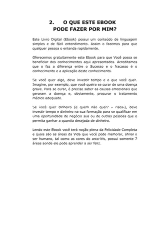 2. O QUE ESTE EBOOK
PODE FAZER POR MIM?
Este Livro Digital (Ebook) possui um conteúdo de linguagem
simples e de fácil entendimento. Assim o fazemos para que
qualquer pessoa o entenda rapidamente.
Oferecemos gratuitamente este Ebook para que Você possa se
beneficiar dos conhecimentos aqui apresentados. Acreditamos
que o faz a diferença entre o Sucesso e o fracasso é o
conhecimento e a aplicação deste conhecimento.
Se você quer algo, deve investir tempo e o que você quer.
Imagine, por exemplo, que você queira se curar de uma doença
grave. Para se curar, é preciso saber as causas emocionais que
geraram a doença e, obviamente, procurar o tratamento
médico adequado.
Se você quer dinheiro (e quem não quer? – risos-), deve
investir tempo e dinheiro na sua formação para se qualificar em
uma oportunidade de negócio sua ou de outras pessoas que o
permita ganhar a quantia desejada de dinheiro.
Lendo este Ebook você terá noção plena da Felicidade Completa
e quais são as áreas da Vida que você pode melhorar, afinal o
ser humano, tal como as cores do arco-íris, possui somente 7
áreas aonde ele pode aprender a ser feliz.
 