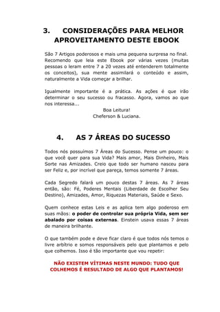 3. CONSIDERAÇÕES PARA MELHOR
APROVEITAMENTO DESTE EBOOK
São 7 Artigos poderosos e mais uma pequena surpresa no final.
Recomendo que leia este Ebook por várias vezes (muitas
pessoas o leram entre 7 a 20 vezes até entenderem totalmente
os conceitos), sua mente assimilará o conteúdo e assim,
naturalmente a Vida começar a brilhar.
Igualmente importante é a prática. As ações é que irão
determinar o seu sucesso ou fracasso. Agora, vamos ao que
nos interessa...
Boa Leitura!
Cheferson & Luciana.
4. AS 7 ÁREAS DO SUCESSO
Todos nós possuímos 7 Áreas do Sucesso. Pense um pouco: o
que você quer para sua Vida? Mais amor, Mais Dinheiro, Mais
Sorte nas Amizades. Creio que todo ser humano nasceu para
ser Feliz e, por incrível que pareça, temos somente 7 áreas.
Cada Segredo falará um pouco destas 7 áreas. As 7 áreas
então, são: Fé, Poderes Mentais (Liberdade de Escolher Seu
Destino), Amizades, Amor, Riquezas Materiais, Saúde e Sexo.
Quem conhece estas Leis e as aplica tem algo poderoso em
suas mãos: o poder de controlar sua própria Vida, sem ser
abalado por coisas externas. Einstein usava essas 7 áreas
de maneira brilhante.
O que também pode e deve ficar claro é que todos nós temos o
livre arbítrio e somos responsáveis pelo que plantamos e pelo
que colhemos. Isso é tão importante que vou repetir:
NÃO EXISTEM VÍTIMAS NESTE MUNDO: TUDO QUE
COLHEMOS É RESULTADO DE ALGO QUE PLANTAMOS!
 