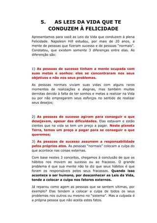 5. AS LEIS DA VIDA QUE TE
CONDUZEM À FELICIDADE
Apresentamos para você as Leis da Vida que conduzem à plena
Felicidade. Napoleon Hill estudou, por mais de 20 anos, a
mente de pessoas que fizeram sucesso e de pessoas “normais”.
Constatou, que existem somente 3 diferenças entre elas. As
diferenção são:
1) As pessoas de sucesso tinham a mente ocupada com
suas metas e sonhos: elas se concentraram nos seus
objetivos e não nos seus problemas.
As pessoas normais viviam suas vidas com alguns raros
momentos de realizações e alegrias, mas também muitas
derrotas devido à falta de ter sonhos e metas a realizar na Vida
ou por não empregarem seus esforços no sentido de realizar
seus desejos;
2) As pessoas de sucesso agiram para conseguir o que
desejavam, apesar das dificuldades. Elas estavam e estão
cientes que na vida se tem um preço a pagar. Neste planeta
Terra, temos um preço a pagar para se conseguir o que
queremos;
3) As pessoas de sucesso assumem a responsabilidade
pelos próprios atos. As pessoas “normais” colocam a culpa do
que acontece nas coisas externas.
Com base nestes 3 conceitos, chegamos à conclusão de que os
hábitos nos movem ao sucesso ou ao fracasso. O grande
problema é que sua mente não te diz que seus hábitos é que
foram os responsáveis pelos seus fracassos. Quando isso
acontece o ser humano, por desconhecer as Leis da Vida,
tende a colocar a culpa nos fatores externos.
Já reparou como agem as pessoas que se sentem vítimas, por
exemplo? Elas tendem a colocar a culpa de todos os seus
problemas nos outros ou mesmo no “sistema”. Mas a culpada é
a própria pessoa que não aceita estes fatos.
 