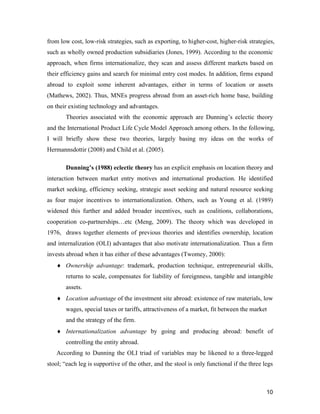 10
from low cost, low-risk strategies, such as exporting, to higher-cost, higher-risk strategies,
such as wholly owned production subsidiaries (Jones, 1999). According to the economic
approach, when firms internationalize, they scan and assess different markets based on
their efficiency gains and search for minimal entry cost modes. In addition, firms expand
abroad to exploit some inherent advantages, either in terms of location or assets
(Mathews, 2002). Thus, MNEs progress abroad from an asset-rich home base, building
on their existing technology and advantages.
Theories associated with the economic approach are Dunning’s eclectic theory
and the International Product Life Cycle Model Approach among others. In the following,
I will briefly show these two theories, largely basing my ideas on the works of
Hermannsdottir (2008) and Child et al. (2005).
Dunning’s (1988) eclectic theory has an explicit emphasis on location theory and
interaction between market entry motives and international production. He identified
market seeking, efficiency seeking, strategic asset seeking and natural resource seeking
as four major incentives to internationalization. Others, such as Young et al. (1989)
widened this further and added broader incentives, such as coalitions, collaborations,
cooperation co-partnerships…etc (Meng, 2009). The theory which was developed in
1976, draws together elements of previous theories and identifies ownership, location
and internalization (OLI) advantages that also motivate internationalization. Thus a firm
invests abroad when it has either of these advantages (Twomey, 2000):
 Ownership advantage: trademark, production technique, entrepreneurial skills,
returns to scale, compensates for liability of foreignness, tangible and intangible
assets.
 Location advantage of the investment site abroad: existence of raw materials, low
wages, special taxes or tariffs, attractiveness of a market, fit between the market
and the strategy of the firm.
 Internationalization advantage by going and producing abroad: benefit of
controlling the entity abroad.
According to Dunning the OLI triad of variables may be likened to a three-legged
stool; “each leg is supportive of the other, and the stool is only functional if the three legs
 