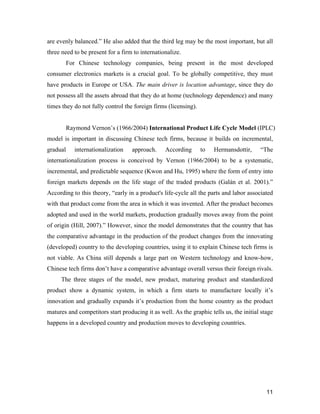 11
are evenly balanced.” He also added that the third leg may be the most important, but all
three need to be present for a firm to internationalize.
For Chinese technology companies, being present in the most developed
consumer electronics markets is a crucial goal. To be globally competitive, they must
have products in Europe or USA. The main driver is location advantage, since they do
not possess all the assets abroad that they do at home (technology dependence) and many
times they do not fully control the foreign firms (licensing).
Raymond Vernon’s (1966/2004) International Product Life Cycle Model (IPLC)
model is important in discussing Chinese tech firms, because it builds on incremental,
gradual internationalization approach. According to Hermansdottir, “The
internationalization process is conceived by Vernon (1966/2004) to be a systematic,
incremental, and predictable sequence (Kwon and Hu, 1995) where the form of entry into
foreign markets depends on the life stage of the traded products (Galán et al. 2001).”
According to this theory, “early in a product's life-cycle all the parts and labor associated
with that product come from the area in which it was invented. After the product becomes
adopted and used in the world markets, production gradually moves away from the point
of origin (Hill, 2007).” However, since the model demonstrates that the country that has
the comparative advantage in the production of the product changes from the innovating
(developed) country to the developing countries, using it to explain Chinese tech firms is
not viable. As China still depends a large part on Western technology and know-how,
Chinese tech firms don’t have a comparative advantage overall versus their foreign rivals.
The three stages of the model, new product, maturing product and standardized
product show a dynamic system, in which a firm starts to manufacture locally it’s
innovation and gradually expands it’s production from the home country as the product
matures and competitors start producing it as well. As the graphic tells us, the initial stage
happens in a developed country and production moves to developing countries.
 