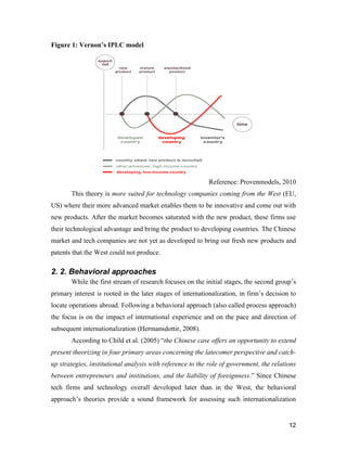12
Figure 1: Vernon’s IPLC model
Reference: Provenmodels, 2010
This theory is more suited for technology companies coming from the West (EU,
US) where their more advanced market enables them to be innovative and come out with
new products. After the market becomes saturated with the new product, these firms use
their technological advantage and bring the product to developing countries. The Chinese
market and tech companies are not yet as developed to bring out fresh new products and
patents that the West could not produce.
2. 2. Behavioral approaches
While the first stream of research focuses on the initial stages, the second group’s
primary interest is rooted in the later stages of internationalization, in firm’s decision to
locate operations abroad. Following a behavioral approach (also called process approach)
the focus is on the impact of international experience and on the pace and direction of
subsequent internationalization (Hermansdottir, 2008).
According to Child et al. (2005) “the Chinese case offers an opportunity to extend
present theorizing in four primary areas concerning the latecomer perspective and catch-
up strategies, institutional analysis with reference to the role of government, the relations
between entrepreneurs and institutions, and the liability of foreignness.” Since Chinese
tech firms and technology overall developed later than in the West, the behavioral
approach’s theories provide a sound framework for assessing such internationalization
 