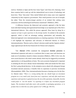 13
motives. Similarly to Japan and the East Asian Tigers’ tech firms (LG, Samsung, Acer)
these countries had to catch up with the industrialized west in terms of technology and
know-how. These ‘late-comer’ firms started behind and in many cases were supported
vehemently by their respective governments. Their initial positions were not of strength,
but rather “from the resource-meager position of an isolated firm seeking some
connection with the technological and business mainstream” (Matthews, 2002).
A difference between the behavioral and economic approach is that the latter
treats individual learning and organizational knowledge as an important part of the firm’s
international behavior. Also called the process approach, firms learn by doing by a
sequence of steps to gain experience in the foreign market. In contrast to the economic
approach, which is built on advantage seeking, optimization and rationality the
behavioral approach views internationalization as a learning experience. In the following,
I will highlight the importance and relevance of behavioral theories in China’s
internationalization. Theories such as Ahroni’s decision model and the Uppsala scholars’
stages approach provide the best framework for Chinese tech companies.
Yair Aharoni (1966) examined the management decision processes in
international expansion and came to a conclusion that in many cases such decisions are
made out of coincidence, hazard or chance encounters (Mathews, 2002). In his view, the
most crucial decision is the initial venture abroad, which may be triggered by investment
opportunities or solving problems at home. The socio-economic background is important
in initiating the first move abroad. Social relationships within and outside the firm cause
the firm’s going abroad decision. As the enterprise moves ahead with subsequent foreign
investment decision processes, it benefits from its experience in previous investments
(Hermandsdottir, 2008). Thus, internationalization becomes a learning curve for the firm.
As Aharoni states: “There is a strong feeling that one should begin an investment
program on a very small scale, learn from one’s experience, and only after much more
experience and expertise is gained increase the size of the operations. If possible, the firm
would prefer to “test the market” by exporting to it before any investment program
begins. The investment itself often starts with assembly or packaging operations, or in
product lines in which the size of the capital is low” (1966, pp. 150-151).
 
