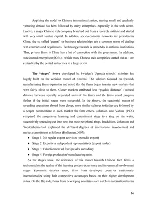 14
Applying the model to Chinese internationalization, starting small and gradually
venturing abroad has been followed by many enterprises, especially in the tech sector.
Lenovo, a major Chinese tech company branched out from a research institute and started
with very small venture capital. In addition, socio-economic networks are prevalent in
China; the so called ‘guanxi’ or business relationships are a common norm of dealing
with contracts and negotiations. Technology research is embedded in national institutions.
Thus, private firms in China has a lot of connection with the government. In addition,
state owned enterprises (SOEs) - which many Chinese tech companies started out as – are
controlled by the central authorities to a large extent.
The “stages” theory developed by Sweden’s Uppsala schools’ scholars has
largely built on the decision model of Aharoni. The scholars focused on Swedish
manufacturing firms expansion and noted that the firms began to enter new markets that
were fairly close to them. Closer markets attributed less “psychic distance” (cultural
distance between spatially separated units of the firm) and the firms could progress
further if the initial stages were successful. In the theory, the sequential matter of
spreading operations abroad from closer, more similar cultures to farther are followed by
a deeper commitment to each market the firm enters. Johanson and Vahlne (1975)
compared the progressive learning and commitment stage to a ring on the water,
successively spreading out into new but more peripheral rings. In addition, Johanson and
Wiedersheim-Paul explained the different degrees of international involvement and
market commitment as follows (Hollensen, 2007):
 Stage 1: No regular export activities (sporadic export)
 Stage 2: Export via independent representatives (export modes)
 Stage 3: Establishment of foreign sales subsidiary
 Stage 4: Foreign production/manufacturing units
As the stages show, the relevance of this model towards Chinese tech firms is
undisputed on the realms of the learning process experience and incremental involvement
stages. Economic theories attest, firms from developed countries traditionally
internationalize using their competitive advantages based on their higher development
status. On the flip side, firms from developing countries such as China internationalize in
 