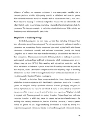 16
influence of culture on consumer preference is over-exaggerated, provided that a
company produces reliable, high-quality material at affordable and attractive prices,
than costumers around the world will purchase them in a standardized form (Levitt, 1983).
As an industry is made up of companies that produce products that are substitute for each
other, the tech sector needs to focus on creating value and differentiating the products for
consumers. The two core strategies in marketing, standardization and differentiation are
thus both present when companies goes global.
The platform of marketing strategy
First of all, companies can only create and plan their marketing strategies if they
have information about their environment. The microenvironment is made up of suppliers,
consumers and competitors, having numerous intertwined vertical (with distributors,
consumers – distribution channels) and horizontal connections (usually rival firms).
Companies are in contact with their microenvironment; it can influence the behavior of
their connections. The macro environment is different, in that it is made up of economic,
technological, social, political and legal environments, which companies cannot always
influence (except large MNEs). When dealing with international marketing, both the
micro and macro environment expands, as the firm is dealing with many regions and
markets (Tóth, 1995). Chinese tech companies are in their beginning stages of becoming
international and their ability to manage both the micro and macro-environments are not
yet at the same level as their Western counterparts.
Secondly, an important factor going overseas is the country image in consumers
mind of the brands the enterprise sells. David Ogilvy identifies a brand to be “a complex
symbol, an intangible sum of a product's attributes, its name, packaging, and price, its
history, reputation and the way it is advertised. A brand is also defined by consumers'
impressions of the people who use it, as well as their own experience” (Ogilvy website).
In contrast with Western emphasis on product branding, Chinese have been preferring
corporate branding, in which they spend big money and use their brand resources for
building their company names (Haier, Lenovo, Wahaha). Until now, Chinese corporate
culture has grown out of a larger marketing environment in which the priority was
corporate-management, culture and identity over brand-management, culture and identity.
 