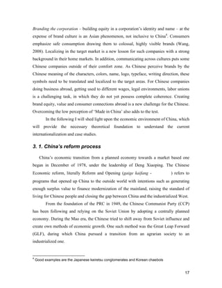 17
Branding the corporation – building equity in a corporation’s identity and name – at the
expense of brand culture is an Asian phenomenon, not inclusive to China4
. Consumers
emphasize safe consumption drawing them to colossal, highly visible brands (Wang,
2008). Localizing in the target market is a new lesson for such companies with a strong
background in their home markets. In addition, communicating across cultures puts some
Chinese companies outside of their comfort zone. As Chinese perceive brands by the
Chinese meaning of the characters, colors, name, logo, typeface, writing direction, these
symbols need to be translated and localized to the target areas. For Chinese companies
doing business abroad, getting used to different wages, legal environments, labor unions
is a challenging task, in which they do not yet possess complete coherence. Creating
brand equity, value and consumer connections abroad is a new challenge for the Chinese.
Overcoming the low perception of ‘Made in China’ also adds to the test.
In the following I will shed light upon the economic environment of China, which
will provide the necessary theoretical foundation to understand the current
internationalization and case studies.
3. 1. China’s reform process
China’s economic transition from a planned economy towards a market based one
began in December of 1978, under the leadership of Deng Xiaoping. The Chinese
Economic reform, literally Reform and Opening (gaige kaifang - 改革开放) refers to
programs that opened up China to the outside world with intentions such as generating
enough surplus value to finance modernization of the mainland, raising the standard of
living for Chinese people and closing the gap between China and the industrialized West.
From the foundation of the PRC in 1949, the Chinese Communist Party (CCP)
has been following and relying on the Soviet Union by adopting a centrally planned
economy. During the Mao era, the Chinese tried to shift away from Soviet influence and
create own methods of economic growth. One such method was the Great Leap Forward
(GLF), during which China pursued a transition from an agrarian society to an
industrialized one.
4
Good examples are the Japanese keiretsu conglomerates and Korean chaebols
 