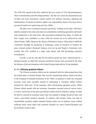 18
The 1958-1961 period of the GLF called for the new system of "Two Decentralizations,
Three Centralizations and One Responsibility". By this was meant the decentralized use
of labor and local investment; central control over political decisions, planning and
administration of natural investment capital; one responsibility meant every basic unit to
account for itself to its supervising unit (Liu, 2004).
The plan was to accelerate economic growth by ‘walking on two legs’ with heavy
industry situated in the cities and state-run communities combining agriculture and small-
scale production in the rural areas. The government produced two plans, of which the
first’s targets were mandatory to meet, while the second was to be achieved by extra
efforts (Fenby, 2009). Based on the Theory of Productive forces, China tried to fulfill the
Communist ideology by advancing in technology, using its resources to increase the
gross national product. Backyard furnaces were set up and People’s Communes were
created. The GLF resulted in a large scale famine and had devastating economic
consequences.
Overall, it can be said that the pre-reform period has been characterized by a
planned economy in which the economic production factors were governed by the state,
the absence of private enterprises with limited foreign trade and low living standards.
3. 1.1. Chinese gradual reform
The Chinese economic reform can be contrasted with two other propositions that
have taken place in Eastern Europe. One was the rationalizing reform, which took place
in the European Command Economies in the 1960s, its purpose to make the command
economy work more smoothly instead of eliminating it. European radical reforms
attacked the ‘hard core’ of the economy, often restructuring important sectors. While
Chinese reform started with the economy, Europeans executed political reform before
economic reform due to the status quo that pro-reform activist wanted to change. In order
for them to succeed in economic terms, they first needed to change the power base, and
create a pro-reform political structure. In contrast with Europe, China was able to
incrementally introduce market elements because there was no political issues without
suffering much social chaos and economic disorder (as many Eastern-European and
Soviet Block countries did).
 