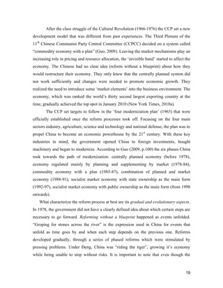 19
After the class struggle of the Cultural Revolution (1966-1976) the CCP set a new
development model that was different from past experiences. The Third Plenum of the
11th
Chinese Communist Party Central Committee (CCPCC) decided on a system called
“commodity economy with a plan” (Guo, 2009). Leaving the market mechanisms play an
increasing role in pricing and resource allocation, the ‘invisible hand’ started to affect the
economy. The Chinese had no clear idea (reform without a blueprint) about how they
would restructure their economy. They only knew that the centrally planned system did
not work sufficiently and changes were needed to promote economic growth. They
realized the need to introduce some ‘market elements’ into the business environment. The
economy, which was ranked the world’s thirty second largest exporting country at the
time, gradually achieved the top spot in January 2010 (New York Times, 2010a).
The CCP set targets to follow in the ‘four modernization plan’ (1963) that were
officially established once the reform processes took off. Focusing on the four main
sectors industry, agriculture, science and technology and national defense, the plan was to
propel China to become an economic powerhouse by the 21st
century. With these key
industries in mind, the government opened China to foreign investments, bought
machinery and began to modernize. According to Guo (2009, p.100) the six phases China
took towards the path of modernization: centrally planned economy (before 1978),
economy regulated mainly by planning and supplementing by market (1978-84),
commodity economy with a plan (1985-87), combination of planned and market
economy (1988-91), socialist market economy with state ownership as the main form
(1992-97), socialist market economy with public ownership as the main form (from 1998
onwards).
What characterize the reform process at best are its gradual and evolutionary aspects.
In 1978, the government did not have a clearly defined idea about which certain steps are
necessary to go forward. Reforming without a blueprint happened as events unfolded.
“Groping for stones across the river” is the expression used in China for events that
unfold as time goes by and when each step depends on the previous one. Reforms
developed gradually, through a series of phased reforms which were stimulated by
pressing problems. Under Deng, China was “riding the tiger”, growing it’s economy
while being unable to stop without risks. It is important to note that even though the
 