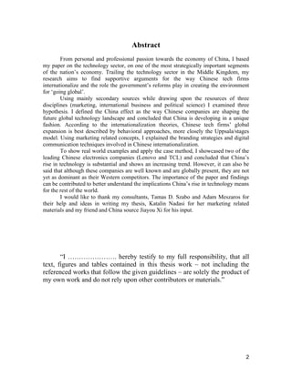 2
Abstract
From personal and professional passion towards the economy of China, I based
my paper on the technology sector, on one of the most strategically important segments
of the nation’s economy. Trailing the technology sector in the Middle Kingdom, my
research aims to find supportive arguments for the way Chinese tech firms
internationalize and the role the government’s reforms play in creating the environment
for ‘going global’.
Using mainly secondary sources while drawing upon the resources of three
disciplines (marketing, international business and political science) I examined three
hypothesis. I defined the China effect as the way Chinese companies are shaping the
future global technology landscape and concluded that China is developing in a unique
fashion. According to the internationalization theories, Chinese tech firms’ global
expansion is best described by behavioral approaches, more closely the Uppsala/stages
model. Using marketing related concepts, I explained the branding strategies and digital
communication techniques involved in Chinese internationalization.
To show real world examples and apply the case method, I showcased two of the
leading Chinese electronics companies (Lenovo and TCL) and concluded that China’s
rise in technology is substantial and shows an increasing trend. However, it can also be
said that although these companies are well known and are globally present, they are not
yet as dominant as their Western competitors. The importance of the paper and findings
can be contributed to better understand the implications China’s rise in technology means
for the rest of the world.
I would like to thank my consultants, Tamas D. Szabo and Adam Meszaros for
their help and ideas in writing my thesis, Katalin Nadasi for her marketing related
materials and my friend and China source Jiayou Xi for his input.
“I …………………. hereby testify to my full responsibility, that all
text, figures and tables contained in this thesis work – not including the
referenced works that follow the given guidelines – are solely the product of
my own work and do not rely upon other contributors or materials.”
 