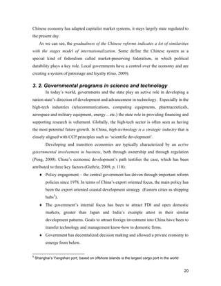 20
Chinese economy has adapted capitalist market systems, it stays largely state regulated to
the present day.
As we can see, the gradualness of the Chinese reforms indicates a lot of similarities
with the stages model of internationalization. Some define the Chinese system as a
special kind of federalism called market-preserving federalism, in which political
durability plays a key role. Local governments have a control over the economy and are
creating a system of patronage and loyalty (Guo, 2009).
3. 2. Governmental programs in science and technology
In today’s world, governments and the state play an active role in developing a
nation state’s direction of development and advancement in technology. Especially in the
high-tech industries (telecommunications, computing equipments, pharmaceuticals,
aerospace and military equipment, energy…etc.) the state role in providing financing and
supporting research is vehement. Globally, the high-tech sector is often seen as having
the most potential future growth. In China, high-technology is a strategic industry that is
closely aligned with CCP principles such as ‘scientific development’.
Developing and transition economies are typically characterized by an active
governmental involvement in business, both through ownership and through regulation
(Peng, 2000). China’s economic development’s path testifies the case, which has been
attributed to three key factors (Guthrie, 2009, p. 110):
 Policy engagement – the central government has driven through important reform
policies since 1978. In terms of China’s export oriented focus, the main policy has
been the export oriented coastal development strategy (Eastern cities as shipping
hubs5
).
 The government’s internal focus has been to attract FDI and open domestic
markets, greater than Japan and India’s example attest in their similar
development patterns. Goals to attract foreign investment into China have been to
transfer technology and management know-how to domestic firms.
 Government has decentralized decision making and allowed a private economy to
emerge from below.
5
Shanghai’s Yangshan port, based on offshore islands is the largest cargo port in the world
 