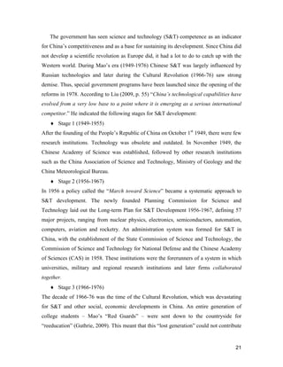 21
The government has seen science and technology (S&T) competence as an indicator
for China’s competitiveness and as a base for sustaining its development. Since China did
not develop a scientific revolution as Europe did, it had a lot to do to catch up with the
Western world. During Mao’s era (1949-1976) Chinese S&T was largely influenced by
Russian technologies and later during the Cultural Revolution (1966-76) saw strong
demise. Thus, special government programs have been launched since the opening of the
reforms in 1978. According to Liu (2009, p. 55) “China’s technological capabilities have
evolved from a very low base to a point where it is emerging as a serious international
competitor.” He indicated the following stages for S&T development:
 Stage 1 (1949-1955)
After the founding of the People’s Republic of China on October 1st
1949, there were few
research institutions. Technology was obsolete and outdated. In November 1949, the
Chinese Academy of Science was established, followed by other research institutions
such as the China Association of Science and Technology, Ministry of Geology and the
China Meteorological Bureau.
 Stage 2 (1956-1967)
In 1956 a policy called the “March toward Science” became a systematic approach to
S&T development. The newly founded Planning Commission for Science and
Technology laid out the Long-term Plan for S&T Development 1956-1967, defining 57
major projects, ranging from nuclear physics, electronics, semiconductors, automation,
computers, aviation and rocketry. An administration system was formed for S&T in
China, with the establishment of the State Commission of Science and Technology, the
Commission of Science and Technology for National Defense and the Chinese Academy
of Sciences (CAS) in 1958. These institutions were the forerunners of a system in which
universities, military and regional research institutions and later firms collaborated
together.
 Stage 3 (1966-1976)
The decade of 1966-76 was the time of the Cultural Revolution, which was devastating
for S&T and other social, economic developments in China. An entire generation of
college students – Mao’s “Red Guards” – were sent down to the countryside for
“reeducation” (Guthrie, 2009). This meant that this “lost generation” could not contribute
 