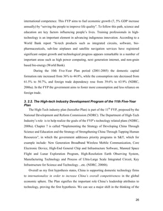 26
international competence. This FYP aims to fuel economic growth (7, 5% GDP increase
annually) by “serving the people to improve life quality”. To follow this path, science and
education are key factors influencing people’s lives. Training professionals in high-
technology is an important element in advancing indigenous innovation. According to a
World Bank report “hi-tech products such as integrated circuits, software, bio-
pharmaceuticals, sub-line airplanes and satellite navigation services have registered
significant output growth and technological progress appears remarkable in a number of
important areas such as high power computing, next generation internet, and non-grain
based bio-energy (World Bank).
During the 10th Five-Year Plan period (2001-2005) the domestic capital
formation rate increased from 36% to 44.8%, while the consumption rate decreased from
61.5% to 50.7%, and foreign trade dependency rose from 39.6% to 63.9% (NDRC,
2006a). In the FYP the government aims to foster more consumption and less reliance on
foreign trade.
3. 2.2. The High-tech Industry Development Program of the 11th Five-Year
Plan
The High-Tech industry plan (hereafter Plan) is part of the 11th
FYP, proposed by the
National Development and Reform Commission (NDRC). The Department of High-Tech
Industry’s role is to help realize the goals of the FYP’s technology related plans (NDRC,
2008a). Chapter 7 is called “Implementing the Strategy of Developing China Through
Science and Education and the Strategy of Strengthening China Through Tapping Human
Resources”, in which the government addresses priority programs in S&T, which for
example include: New Generation Broadband Wireless Mobile Communication, Core
Electronic Device, High-End General Chip and Infrastructure Software, Manned Space
Flight and Lunar Exploration Program, High-Resolution Earth Observing System,
Manufacturing Technology and Process of Ultra-Large Scale Integrated Circuit, Key
Infrastructure for Science and Technology…etc. (NDRC, 2006b).
Overall as my first hypothesis states, China is supporting domestic technology firms
to internationalize in order to increase China’s overall competitiveness in the global
economic sphere. The Plan signifies the important role China’s leadership attributes to
technology, proving the first hypothesis. We can see a major shift in the thinking of the
 