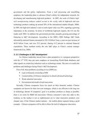27
government and the policy implications. From a tech processing and assembling
emphasis, the leadership plans to advance China’s ability for independent research, for
developing and manufacturing high-tech products. In 2007, the scale of China's high-
tech manufacturing industry ranked second in the world, with its high-tech and new
technology products making up around 20% of the international market (People, 2008).
In 2005, the high-tech industry’s ratio to total export value was 29%, signaling a growing
importance in the economy. In terms of worldwide high-tech exports, the US was the
leader until 2003. In addition the government provides annually growing percentage of
financing to S&T development. According to the NBS’s 2008 findings S&T funds
allocated by national finance amounted to 258.18 billion Yuan, a year-on-year increase of
46.83 billion Yuan, and rose 22.2 percent, sharing 4.12 percent to national financial
expenditure. These numbers testify the role S&T plays in China’s current strategic
framework (Liu, 2009).
3. 2.3. Challenges in S&T development
As Chinese leadership moved from a plan perspective to a program perspective
with the 11th
FYP, they put more emphasis on researching World Bank databases and
other reports on certain key industries such as technology trends. The aim is to tackle the
problems and challenges facing China’s S&T development.
First of all, these problems according to Liu (2009) are:
 Lack of domestic ownership of IPR
 Limited ability of Chinese enterprises to absorb advanced technology
 Weak industrial innovation
 Government-led model of tech innovation
Secondly, Chinese companies focus too much on their domestic market. Chinese
companies are known for their low-cost strategies, which is not efficient in the long run
in technology abroad. If companies’ goal is to produce products as cheap as possible,
there is no room for R&D led innovation. Chinese consumer’s taste also adds to this
tendency as the market is not as sophisticated yet to value innovative products over
cheaper ones. If the Chinese market matures – the mobile phone segment being a good
example – Chinese companies will be able to blaze the trail of indigenous innovation.
 