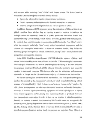29
and services, while nurturing China’s MNCs and famous brands. The State Council’s
reasons for Chinese enterprises to expand abroad include:
 Deepen the reform of foreign investment-related institutions.
 Further encourage and support superior domestic enterprises to go abroad.
 Improve foreign investment promotion and service systems in China.
In addition Behrman’s (1972) taxonomy about the motivations of Chinese firms to go
global classifies them whether they are seeking resources, markets, technology, or
strategic assets and capability. Inotai et. al (2009) points out three main drivers that
define the Going Global strategy, which include economic, political and strategic goals.
By political, they assert the market economy status and following the “one China” policy,
while the strategic goals help China’s more active international engagement and the
creation of a multipolar world order. In terms of economic drivers, they define the
following groups: foreign trade related, institutional, easing China’s inner problems and
competition among capital attractors.
In the 2006 World Investment Report, UNCTAD identifies market-, efficiency and
natural resource-seeking as the most relevant motives for FDI from emerging countries to
less developed destinations, and market- and strategic asset-seeking as the main attractors
in developed countries (UNCTAD, 2006). Chinese firms also aspire to gain access to
markets in developed countries. This is especially true for technology and consumer
electronics as Europe and the US constitute the majority of consumers and market sizes.
As we can see the goals and motivations are manifold. The focal points of the policy
can best be summed up by Jiang Zemin’s speech, in which he called the Going Global
strategy a “principal battle”: “Only by bravely and actively “going global” shall we be
able, firstly, to compensate our shortages in natural resources and market limitations;
secondly, to increase export of machinery, equipment and other capital goods, to import
more modern equipment and to develop new industries; thirdly, to gradually form our
own transnational corporations in order to improve our position in global competition;
fourthly, to promote economic development of third world countries, to upgrade the
power of forces fighting hegemonism and to defend international peace.”(Chufrin, 2006,
pp. 33.) As Jiang attests, the main driver of outward direct investment (ODI) in China is
aimed at resource allocation, getting hands on precious raw materials. Since China is a
 